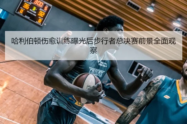 哈利伯顿伤愈训练曝光后步行者总决赛前景全面观察